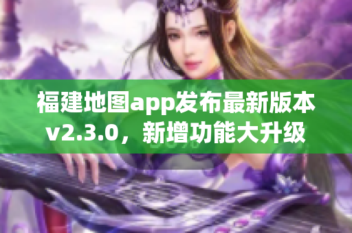 福建地图app发布最新版本v2.3.0，新增功能大升级