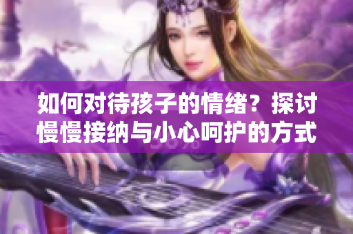 如何对待孩子的情绪？探讨慢慢接纳与小心呵护的方式