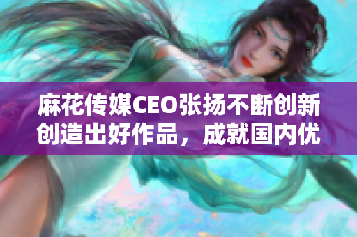 麻花传媒CEO张扬不断创新创造出好作品，成就国内优秀戏剧品牌