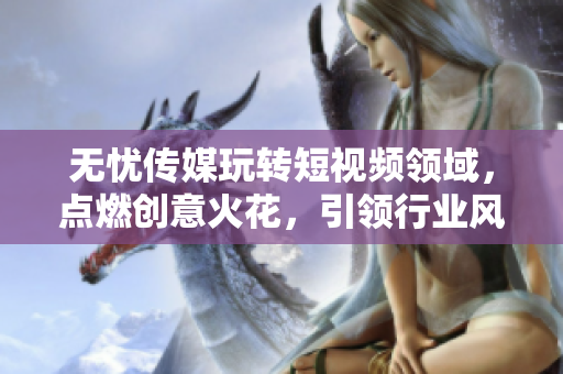 无忧传媒玩转短视频领域，点燃创意火花，引领行业风向