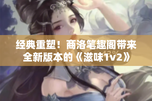 经典重塑！商洛笔趣阁带来全新版本的《滋味1v2》