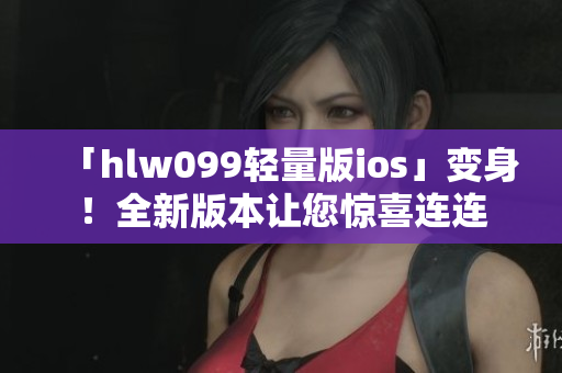 「hlw099轻量版ios」变身！全新版本让您惊喜连连