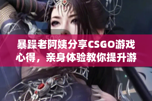 暴躁老阿姨分享CSGO游戏心得，亲身体验教你提升游戏技巧(1)