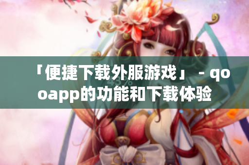 「便捷下载外服游戏」 - qooapp的功能和下载体验