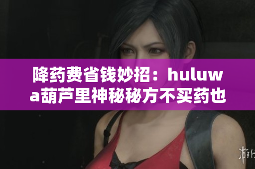 降药费省钱妙招：huluwa葫芦里神秘秘方不买药也能医治疾病！