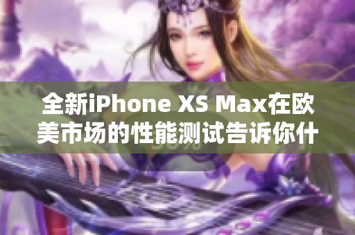 全新iPhone XS Max在欧美市场的性能测试告诉你什么？