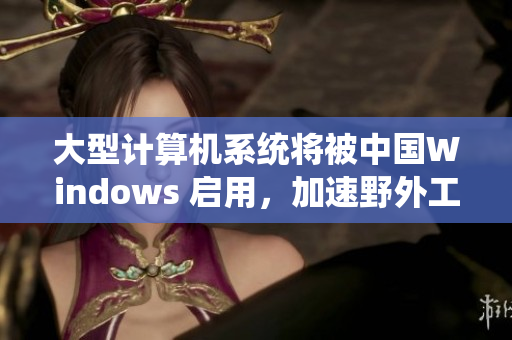 大型计算机系统将被中国Windows 启用，加速野外工作效率