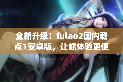 全新升级！fulao2国内载点1安卓版，让你体验更便捷的特点(1)