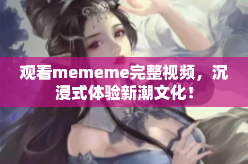 观看mememe完整视频，沉浸式体验新潮文化！