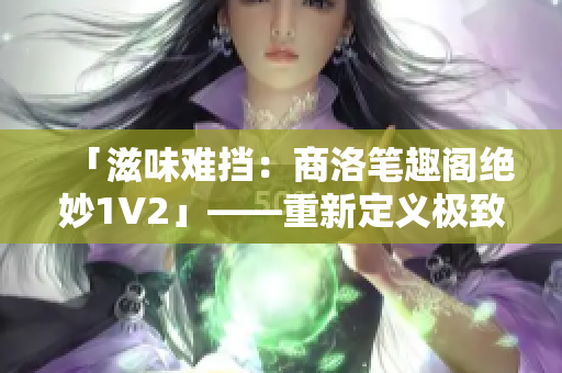 「滋味难挡：商洛笔趣阁绝妙1V2」——重新定义极致修行历程！