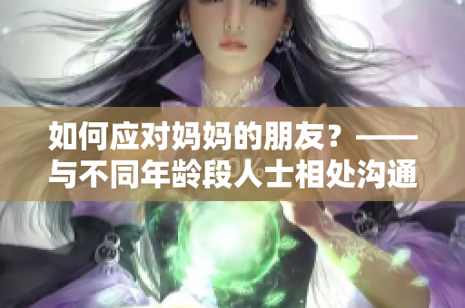 如何应对妈妈的朋友？——与不同年龄段人士相处沟通的技巧