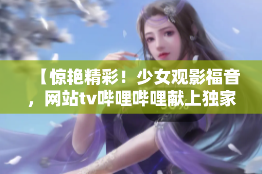 【惊艳精彩！少女观影福音，网站tv哔哩哔哩献上独家免费体验】