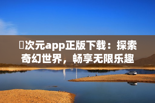 囧次元app正版下载：探索奇幻世界，畅享无限乐趣