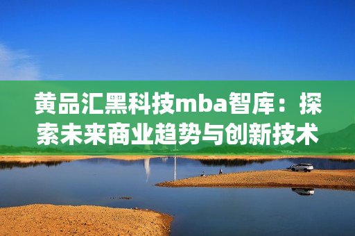 黄品汇黑科技mba智库：探索未来商业趋势与创新技术(1)