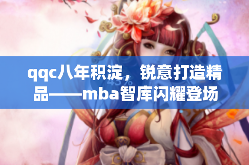 qqc八年积淀，锐意打造精品——mba智库闪耀登场