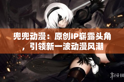 兜兜动漫：原创IP崭露头角，引领新一波动漫风潮