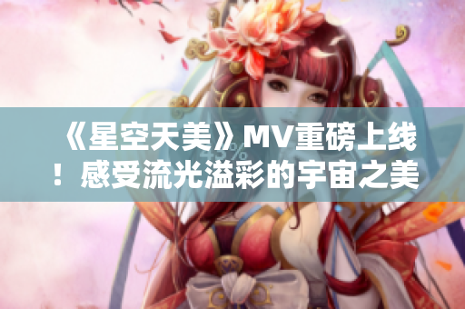 《星空天美》MV重磅上线！感受流光溢彩的宇宙之美