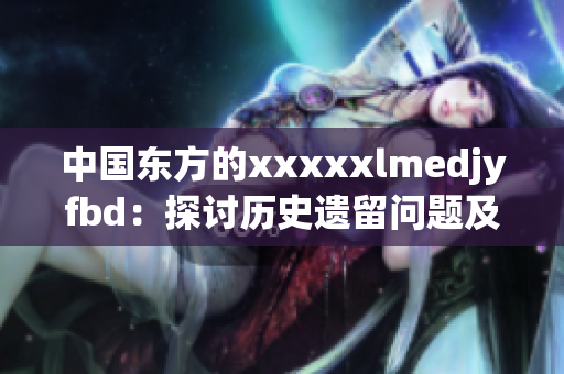 中国东方的xxxxxlmedjyfbd：探讨历史遗留问题及解决方案