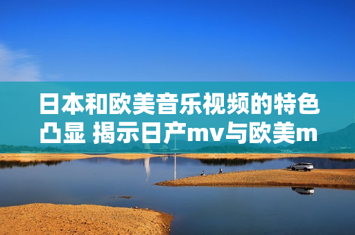 日本和欧美音乐视频的特色凸显 揭示日产mv与欧美mv的差异