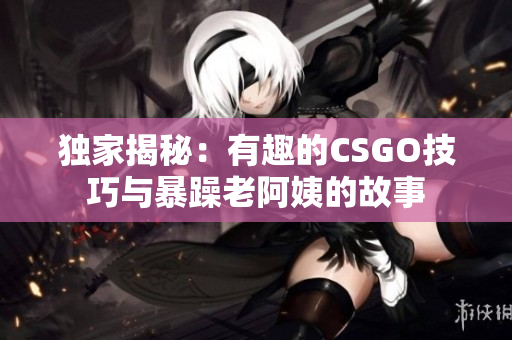 独家揭秘：有趣的CSGO技巧与暴躁老阿姨的故事