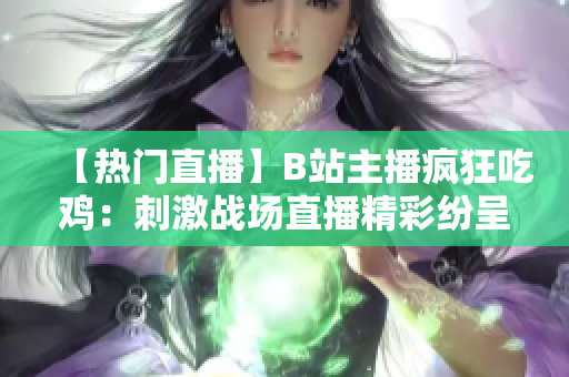 【热门直播】B站主播疯狂吃鸡：刺激战场直播精彩纷呈