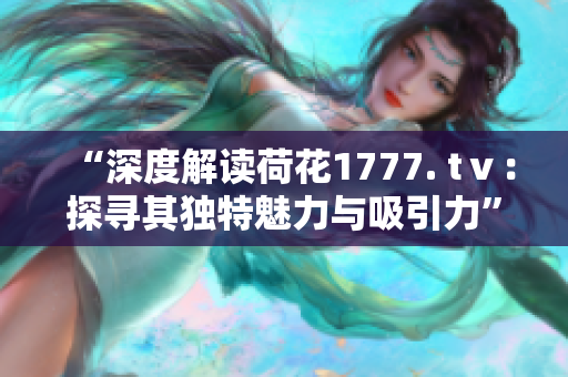 “深度解读荷花1777. tⅴ：探寻其独特魅力与吸引力”