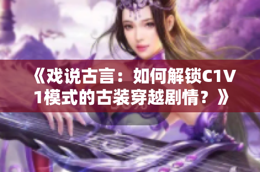 《戏说古言：如何解锁C1V1模式的古装穿越剧情？》