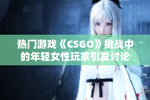 热门游戏《CSGO》挑战中的年轻女性玩家引发讨论