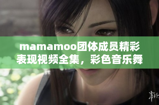 mamamoo团体成员精彩表现视频全集，彩色音乐舞台魅力呈现