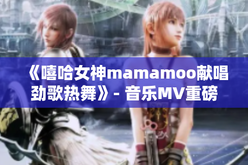 《嘻哈女神mamamoo献唱劲歌热舞》- 音乐MV重磅上线！