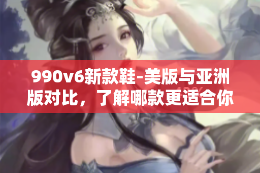 990v6新款鞋-美版与亚洲版对比，了解哪款更适合你