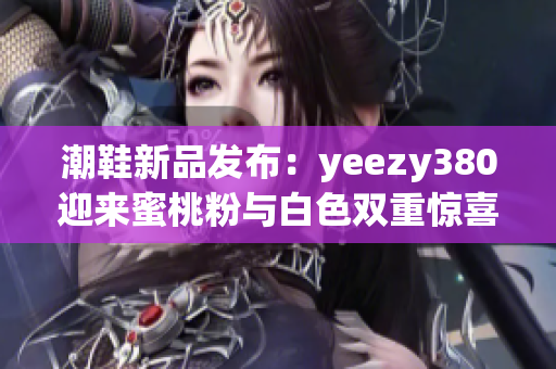 潮鞋新品发布：yeezy380迎来蜜桃粉与白色双重惊喜