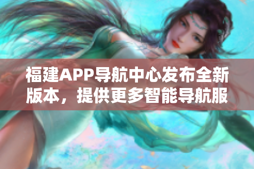 福建APP导航中心发布全新版本，提供更多智能导航服务