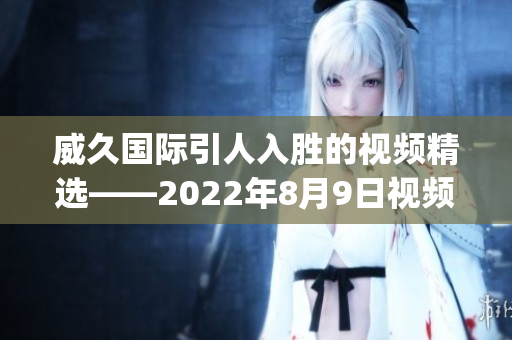 威久国际引人入胜的视频精选——2022年8月9日视频精华!(1)