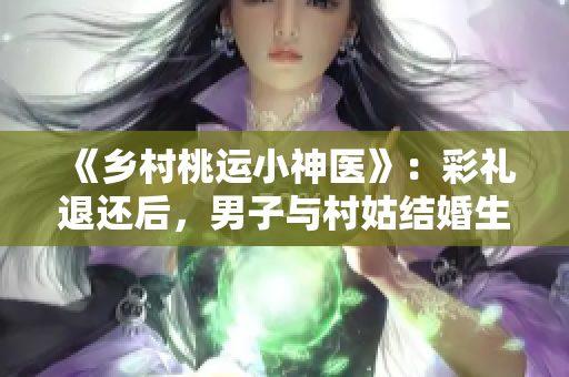 《乡村桃运小神医》：彩礼退还后，男子与村姑结婚生活的感人故事