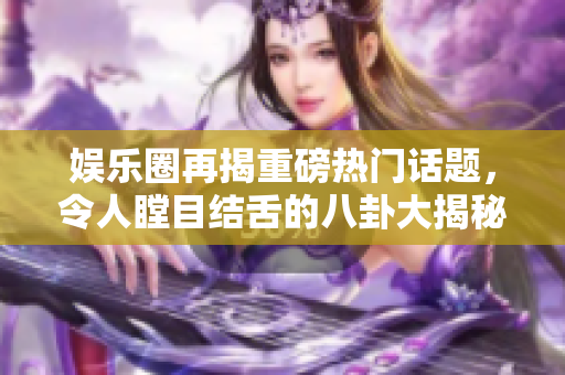 娱乐圈再揭重磅热门话题，令人瞠目结舌的八卦大揭秘