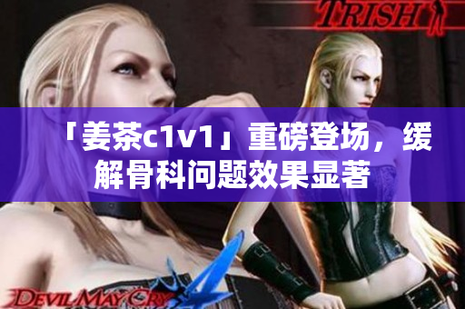 「姜茶c1v1」重磅登场，缓解骨科问题效果显著