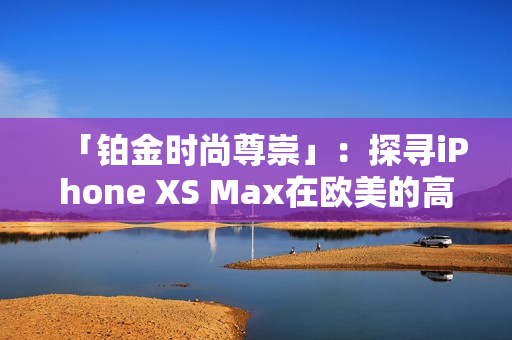 「铂金时尚尊崇」：探寻iPhone XS Max在欧美的高端市场地位