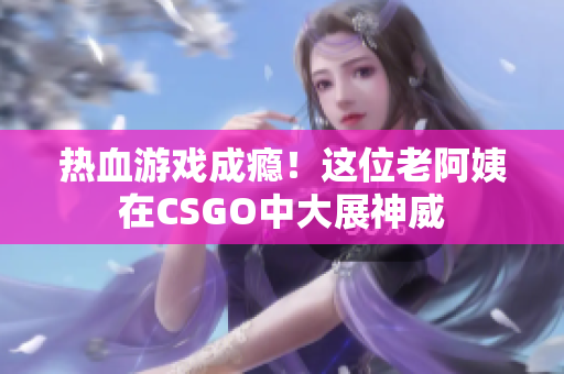 热血游戏成瘾！这位老阿姨在CSGO中大展神威