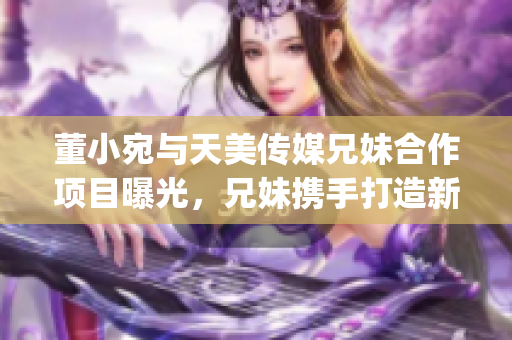 董小宛与天美传媒兄妹合作项目曝光，兄妹携手打造新作，备受关注(1)