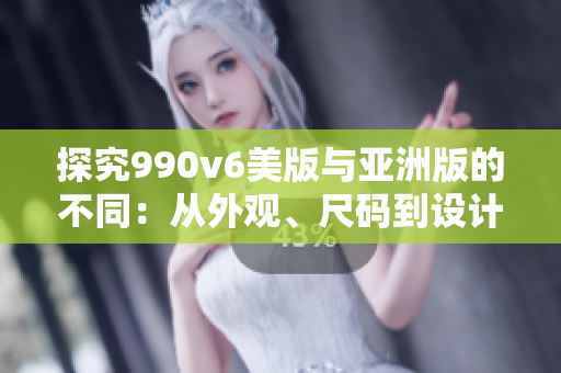 探究990v6美版与亚洲版的不同：从外观、尺码到设计元素