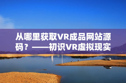 从哪里获取VR成品网站源码？——初识VR虚拟现实技术