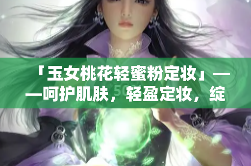 「玉女桃花轻蜜粉定妆」——呵护肌肤，轻盈定妆，绽放自信光彩