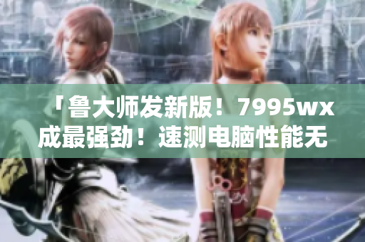 「鲁大师发新版！7995wx成最强劲！速测电脑性能无压力」