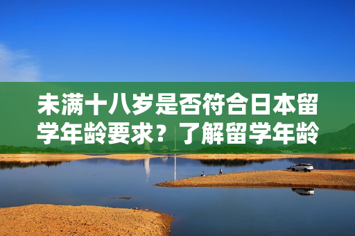 未满十八岁是否符合日本留学年龄要求？了解留学年龄限制及必备信息