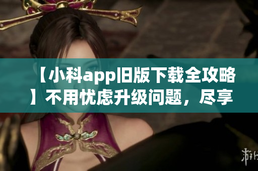 【小科app旧版下载全攻略】不用忧虑升级问题，尽享原版服务