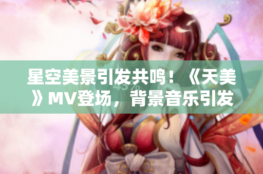 星空美景引发共鸣！《天美》MV登场，背景音乐引发情感共振