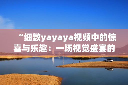 “细数yayaya视频中的惊喜与乐趣：一场视觉盛宴的全方位体验”(1)