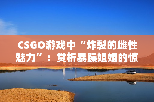 CSGO游戏中“炸裂的雌性魅力”：赏析暴躁姐姐的惊艳瞬间