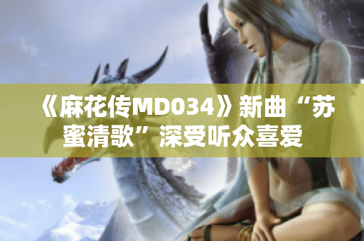 《麻花传MD034》新曲“苏蜜清歌”深受听众喜爱